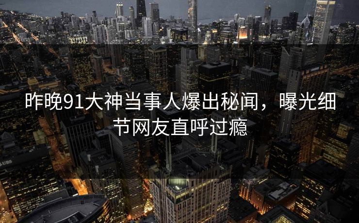 昨晚91大神当事人爆出秘闻，曝光细节网友直呼过瘾