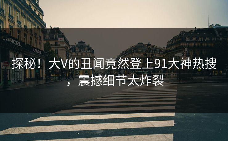 探秘！大V的丑闻竟然登上91大神热搜，震撼细节太炸裂