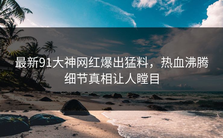 最新91大神网红爆出猛料，热血沸腾细节真相让人瞠目