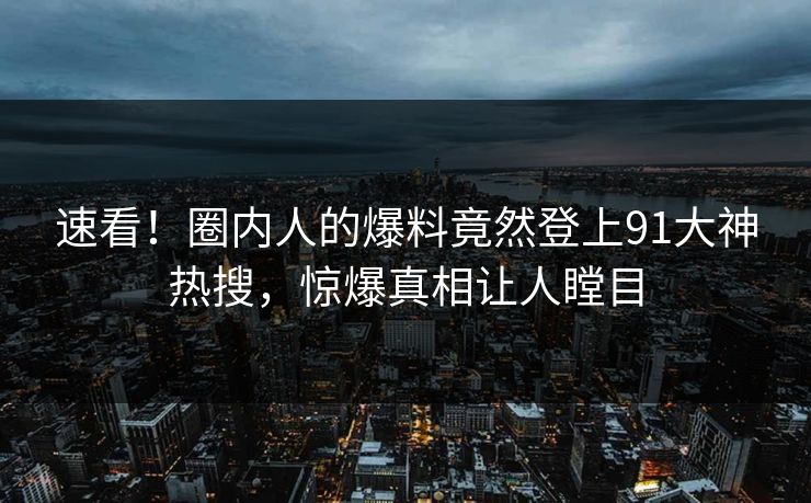 速看！圈内人的爆料竟然登上91大神热搜，惊爆真相让人瞠目
