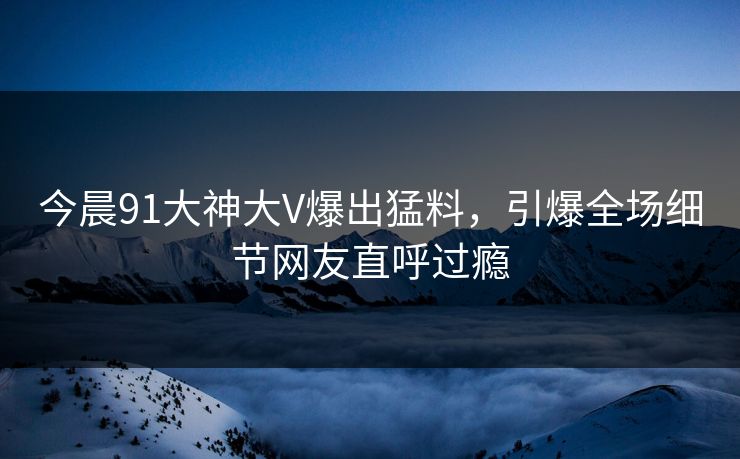 今晨91大神大V爆出猛料，引爆全场细节网友直呼过瘾