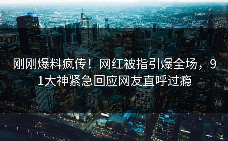 刚刚爆料疯传！网红被指引爆全场，91大神紧急回应网友直呼过瘾