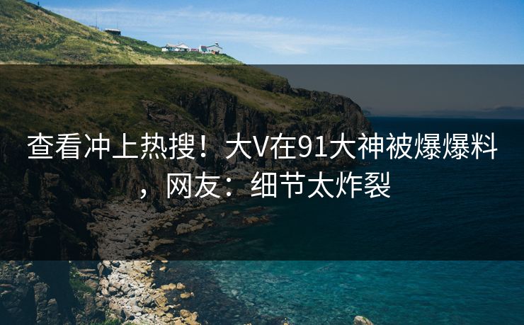 查看冲上热搜！大V在91大神被爆爆料，网友：细节太炸裂