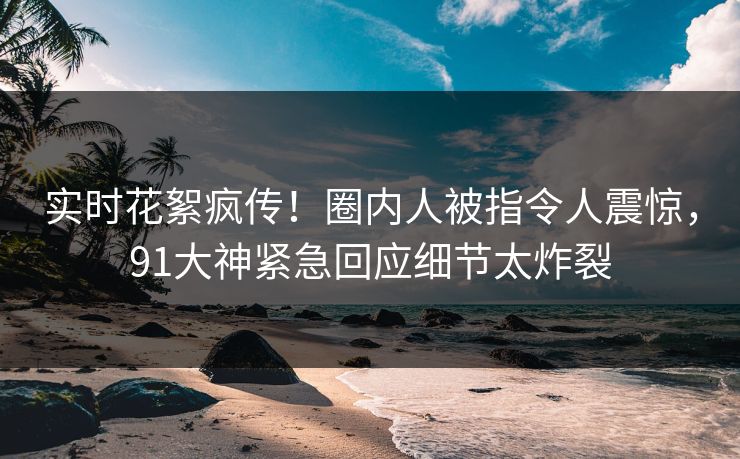 实时花絮疯传！圈内人被指令人震惊，91大神紧急回应细节太炸裂