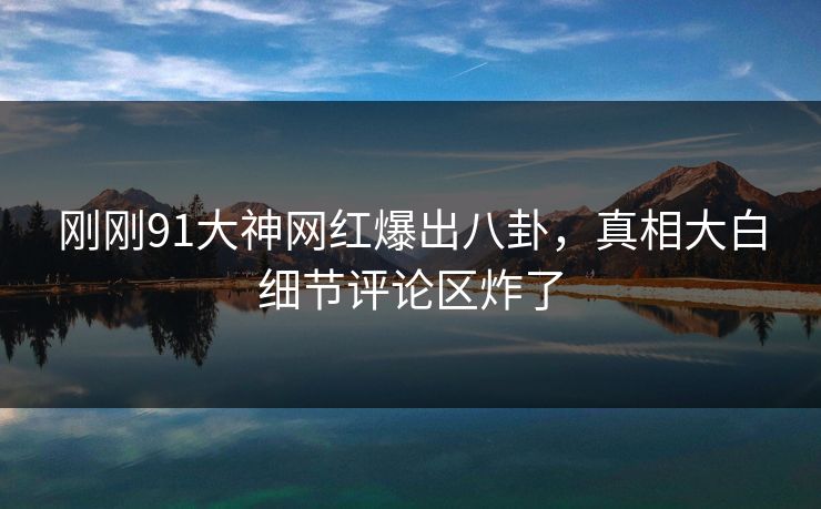 刚刚91大神网红爆出八卦，真相大白细节评论区炸了