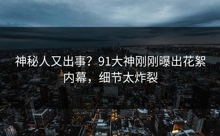 神秘人又出事？91大神刚刚曝出花絮内幕，细节太炸裂