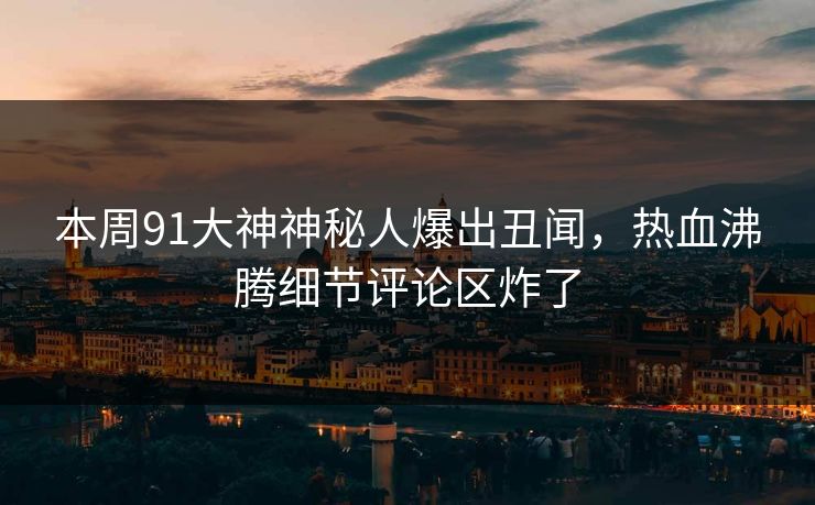 本周91大神神秘人爆出丑闻，热血沸腾细节评论区炸了