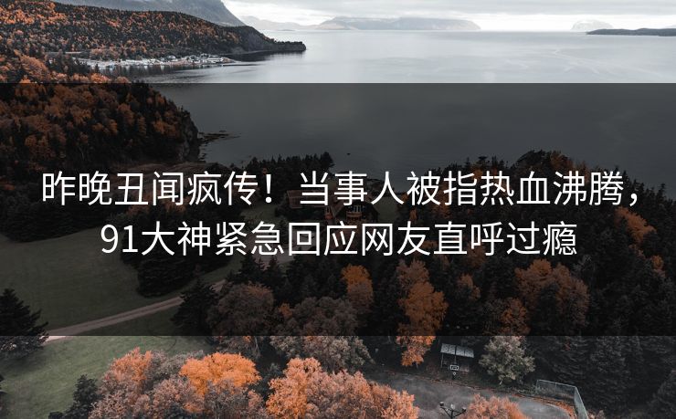 昨晚丑闻疯传！当事人被指热血沸腾，91大神紧急回应网友直呼过瘾