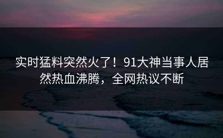 实时猛料突然火了！91大神当事人居然热血沸腾，全网热议不断