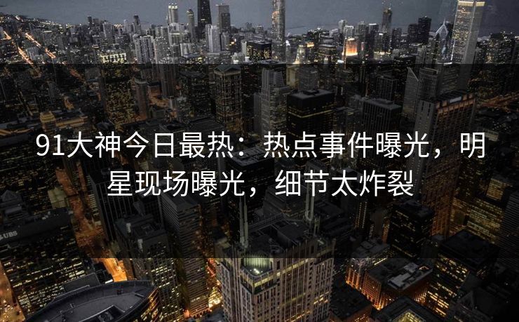 91大神今日最热：热点事件曝光，明星现场曝光，细节太炸裂