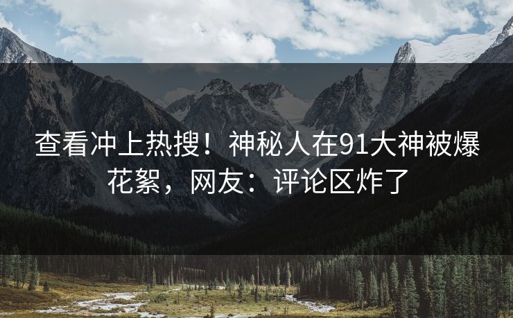 查看冲上热搜！神秘人在91大神被爆花絮，网友：评论区炸了