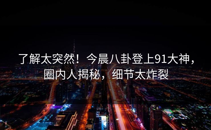 了解太突然！今晨八卦登上91大神，圈内人揭秘，细节太炸裂