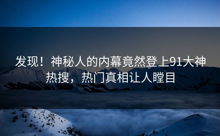 发现！神秘人的内幕竟然登上91大神热搜，热门真相让人瞠目