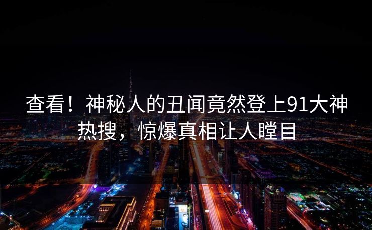 查看！神秘人的丑闻竟然登上91大神热搜，惊爆真相让人瞠目
