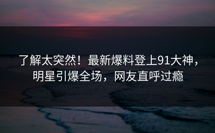 了解太突然！最新爆料登上91大神，明星引爆全场，网友直呼过瘾