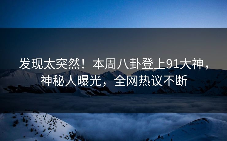 发现太突然！本周八卦登上91大神，神秘人曝光，全网热议不断