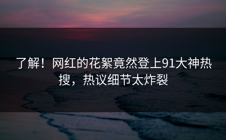 了解！网红的花絮竟然登上91大神热搜，热议细节太炸裂