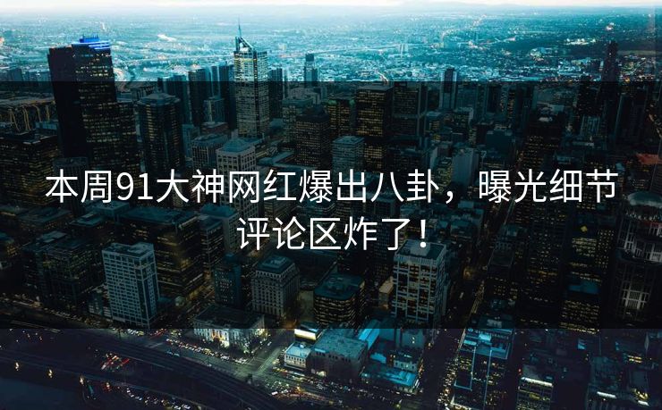 本周91大神网红爆出八卦，曝光细节评论区炸了！