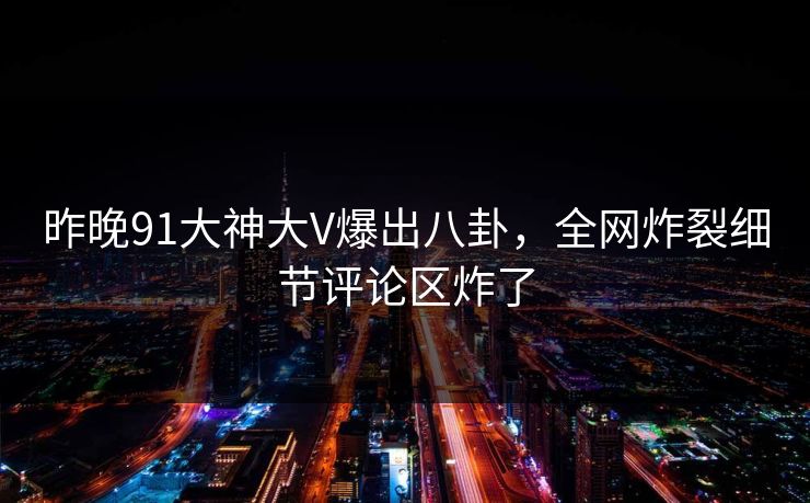 昨晚91大神大V爆出八卦，全网炸裂细节评论区炸了