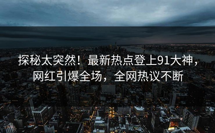 探秘太突然！最新热点登上91大神，网红引爆全场，全网热议不断