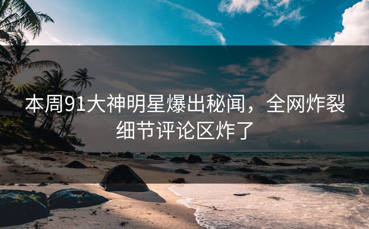 本周91大神明星爆出秘闻，全网炸裂细节评论区炸了