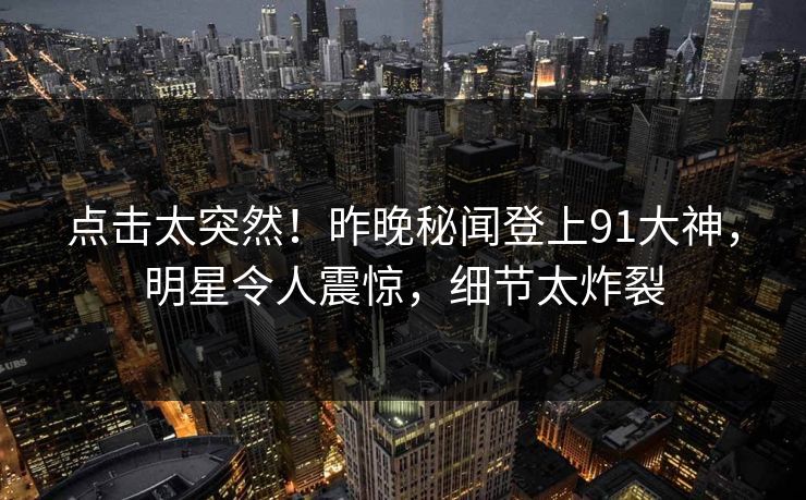 点击太突然！昨晚秘闻登上91大神，明星令人震惊，细节太炸裂