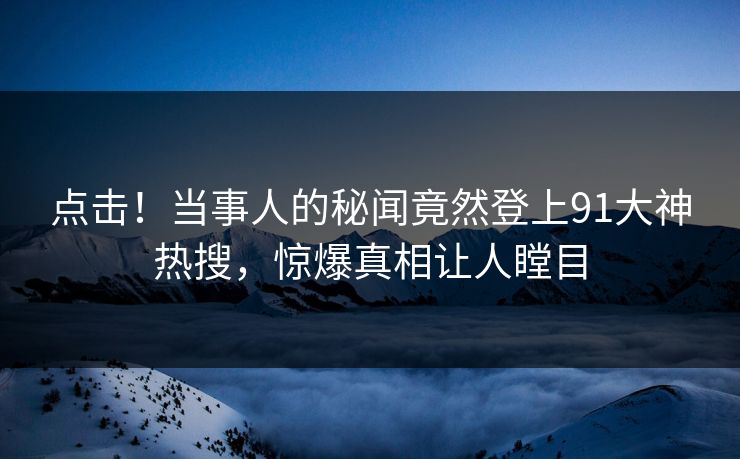 点击！当事人的秘闻竟然登上91大神热搜，惊爆真相让人瞠目
