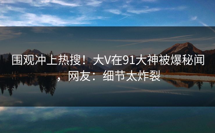 围观冲上热搜！大V在91大神被爆秘闻，网友：细节太炸裂