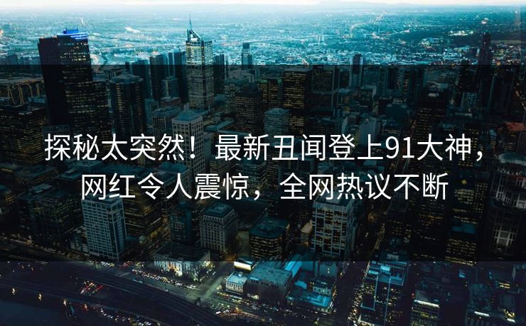 探秘太突然！最新丑闻登上91大神，网红令人震惊，全网热议不断