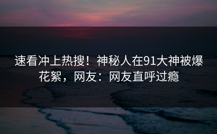 速看冲上热搜！神秘人在91大神被爆花絮，网友：网友直呼过瘾