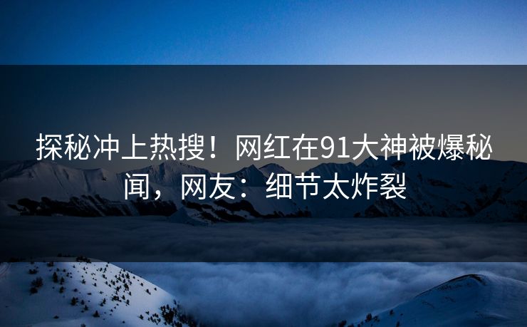 探秘冲上热搜！网红在91大神被爆秘闻，网友：细节太炸裂