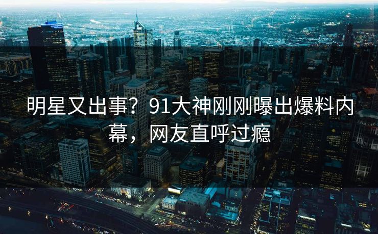 明星又出事？91大神刚刚曝出爆料内幕，网友直呼过瘾
