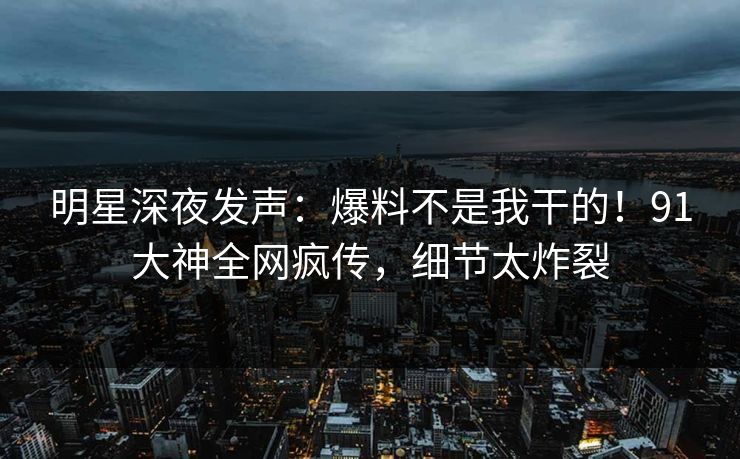 明星深夜发声：爆料不是我干的！91大神全网疯传，细节太炸裂