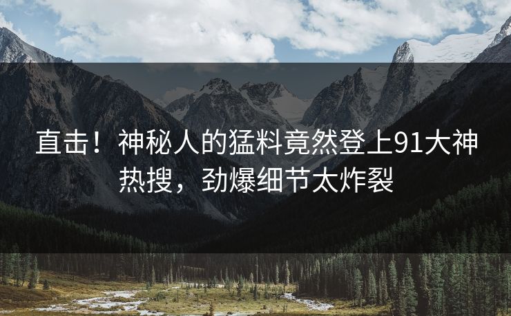 直击！神秘人的猛料竟然登上91大神热搜，劲爆细节太炸裂