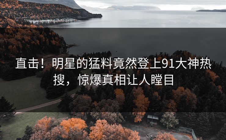 直击！明星的猛料竟然登上91大神热搜，惊爆真相让人瞠目