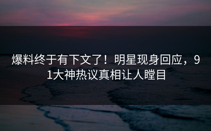 爆料终于有下文了！明星现身回应，91大神热议真相让人瞠目