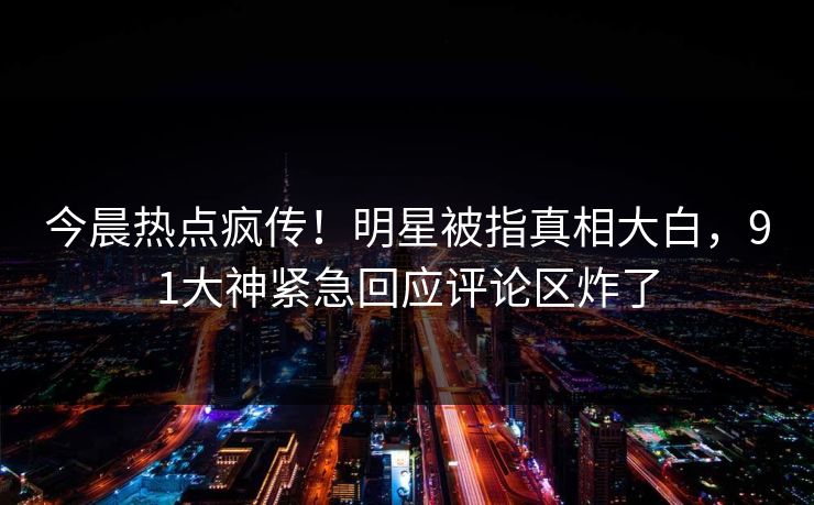 今晨热点疯传！明星被指真相大白，91大神紧急回应评论区炸了