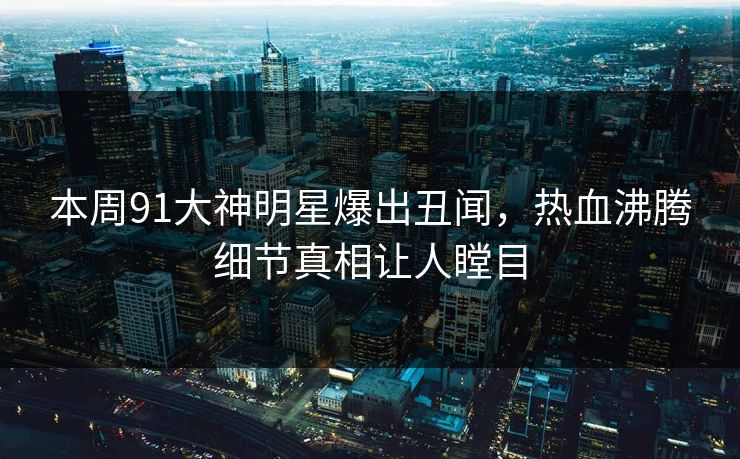 本周91大神明星爆出丑闻，热血沸腾细节真相让人瞠目