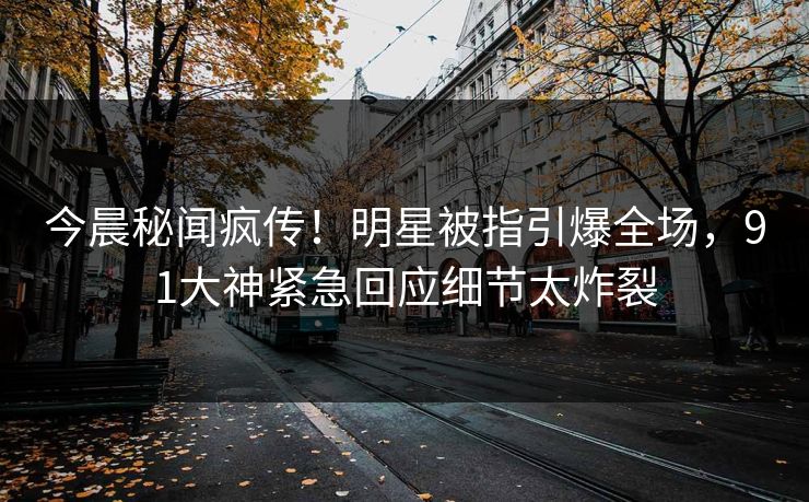 今晨秘闻疯传！明星被指引爆全场，91大神紧急回应细节太炸裂