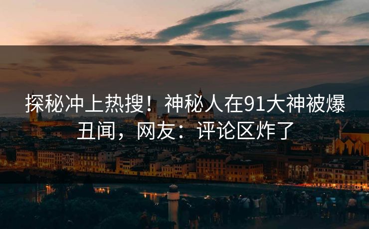 探秘冲上热搜！神秘人在91大神被爆丑闻，网友：评论区炸了
