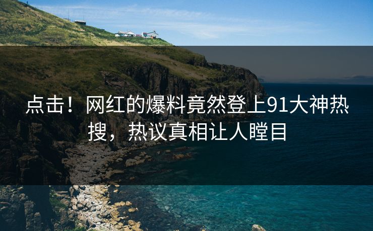 点击！网红的爆料竟然登上91大神热搜，热议真相让人瞠目