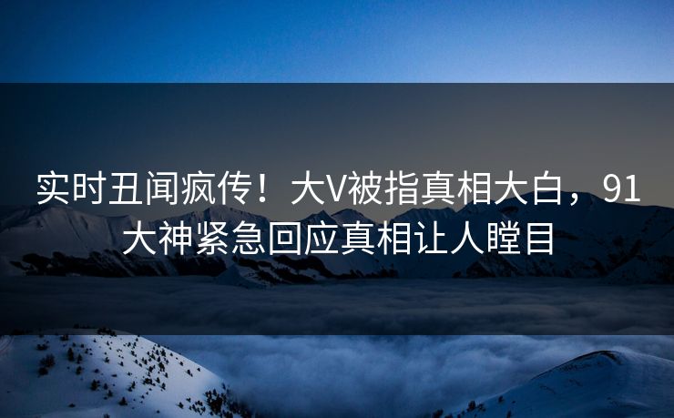 实时丑闻疯传！大V被指真相大白，91大神紧急回应真相让人瞠目