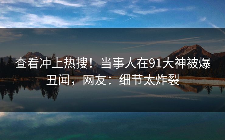 查看冲上热搜！当事人在91大神被爆丑闻，网友：细节太炸裂