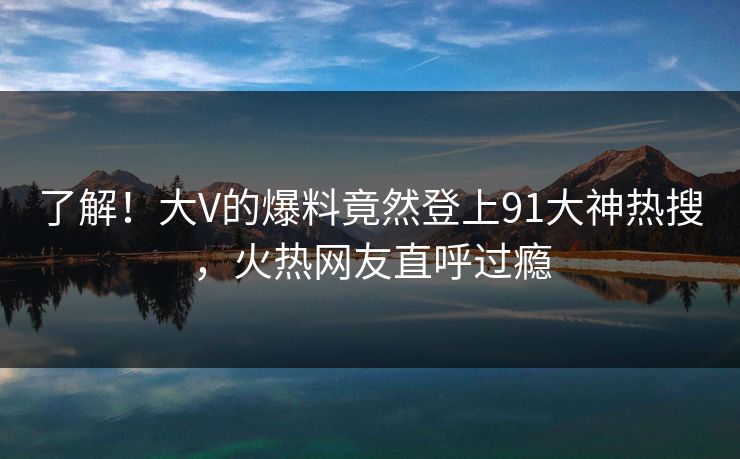 了解！大V的爆料竟然登上91大神热搜，火热网友直呼过瘾