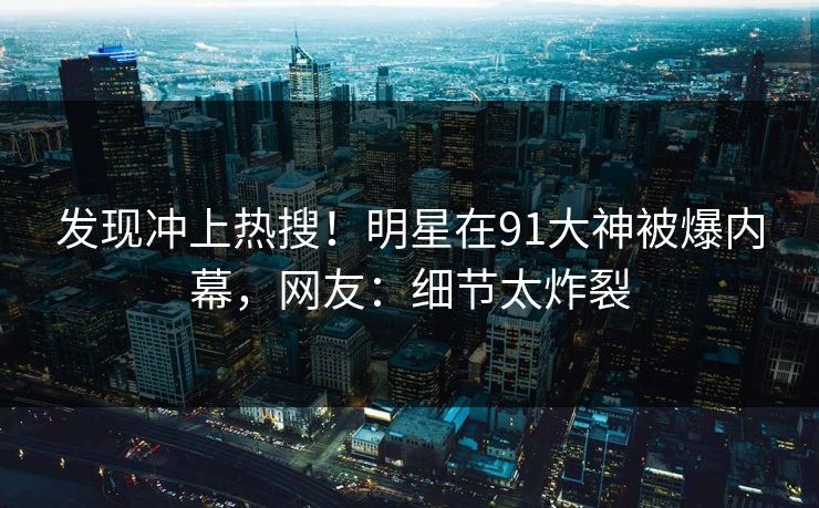发现冲上热搜！明星在91大神被爆内幕，网友：细节太炸裂