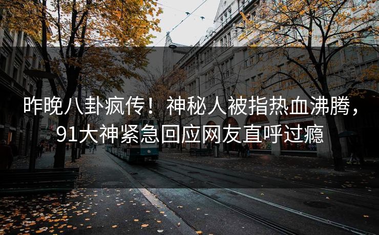 昨晚八卦疯传！神秘人被指热血沸腾，91大神紧急回应网友直呼过瘾