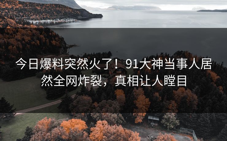 今日爆料突然火了！91大神当事人居然全网炸裂，真相让人瞠目