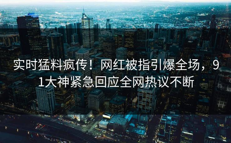 实时猛料疯传！网红被指引爆全场，91大神紧急回应全网热议不断