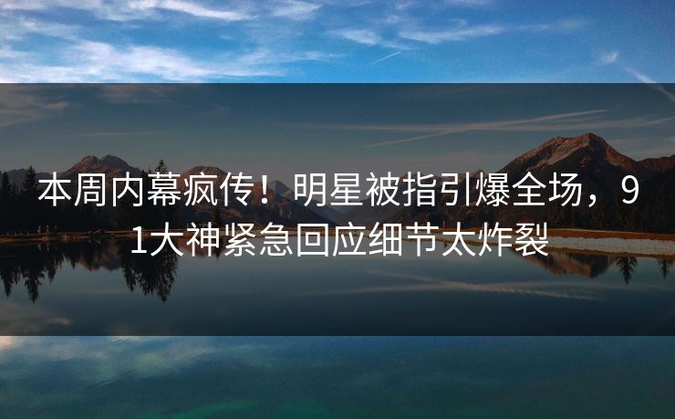 本周内幕疯传！明星被指引爆全场，91大神紧急回应细节太炸裂