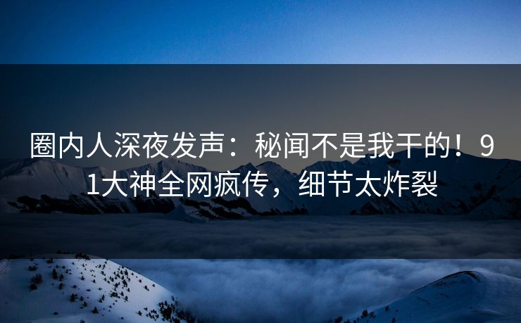 圈内人深夜发声：秘闻不是我干的！91大神全网疯传，细节太炸裂